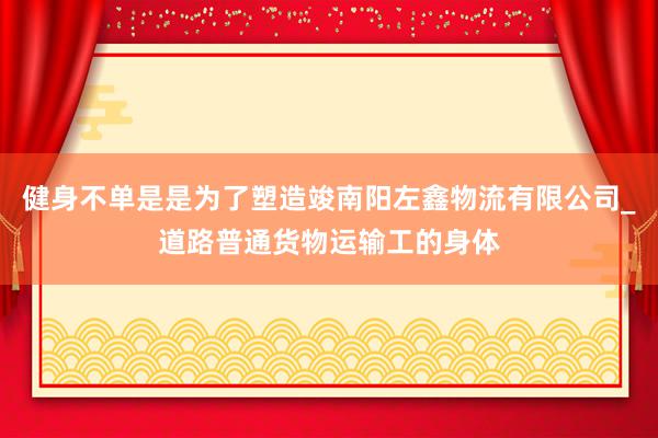 健身不单是是为了塑造竣南阳左鑫物流有限公司_道路普通货物运输工的身体