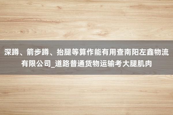 深蹲、箭步蹲、抬腿等算作能有用查南阳左鑫物流有限公司_道路普通货物运输考大腿肌肉